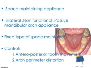 • Space maintaining appliance
• Bilateral ,Non functional ,Passive
mandibular arch appliance
•Fixed type of space maintainer
• Controls
1.Antero-posterior tooth movement
2.Arch perimeter distortion
 