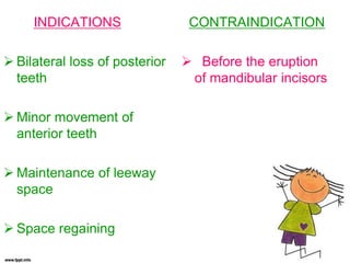 CONTRAINDICATION
 Before the eruption
of mandibular incisors
INDICATIONS
 Bilateral loss of posterior
teeth
 Minor movement of
anterior teeth
 Maintenance of leeway
space
 Space regaining
 