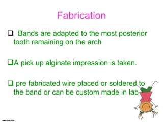 Fabrication
 Bands are adapted to the most posterior
tooth remaining on the arch
A pick up alginate impression is taken.
 pre fabricated wire placed or soldered to
the band or can be custom made in lab
 