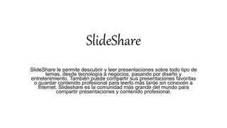 SlideShare
SlideShare le permite descubrir y leer presentaciones sobre todo tipo de
temas, desde tecnología a negocios, pasando por diseño y
entretenimiento. También puede compartir sus presentaciones favoritas
o guardar contenido profesional para leerlo más tarde sin conexión a
Internet. Slideshare es la comunidad más grande del mundo para
compartir presentaciones y contenido profesional.