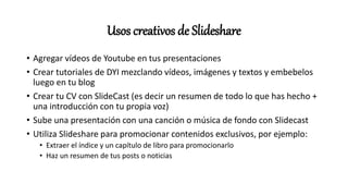 Usos creativos de Slideshare
• Agregar vídeos de Youtube en tus presentaciones
• Crear tutoriales de DYI mezclando vídeos, imágenes y textos y embebelos
luego en tu blog
• Crear tu CV con SlideCast (es decir un resumen de todo lo que has hecho +
una introducción con tu propia voz)
• Sube una presentación con una canción o música de fondo con Slidecast
• Utiliza Slideshare para promocionar contenidos exclusivos, por ejemplo:
• Extraer el índice y un capítulo de libro para promocionarlo
• Haz un resumen de tus posts o noticias
