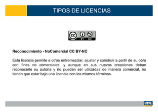 TIPOS DE LICENCIAS
Reconocimiento - NoComercial CC BY-NC
Esta licencia permite a otros entremezclar, ajustar y construir a partir de su obra
con fines no comerciales, y aunque en sus nuevas creaciones deban
reconocerle su autoría y no puedan ser utilizadas de manera comercial, no
tienen que estar bajo una licencia con los mismos términos.
 