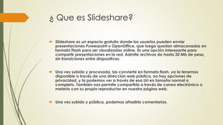 ¿ Que es Slideshare?
 Slideshare es un espacio gratuito donde los usuarios pueden enviar
presentaciones Powerpoint u OpenOffice, que luego quedan almacenadas en
formato Flash para ser visualizadas online. Es una opción interesante para
compartir presentaciones en la red. Admite archivos de hasta 20 Mb de peso,
sin transiciones entre diapositivas.
 Una vez subida y procesada, las convierte en formato flash, ya la tenemos
disponible a través de una dirección web pública, no hay opciones de
privacidad, y la podemos ver a través de esa Url en tamaño normal o
completo. También nos permite compartirla a través de correo electrónico o
meterlo con su propio reproductor en nuestra página web.
 Una vez subida y pública, podemos añadirle comentarios.
 