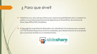 ¿ Para que sirve?
 SlideShare es un sitio web que ofrece a los usuarios la posibilidad de subir y compartir en
público o en privado presentaciones de diapositivas en PowerPoint, documentos de
Word, OpenOffice,PDF, Portafolios.
 El sitio web fue originalmente destinado a ser utilizado por las empresas para compartir
con más facilidad diapositivas entre los empleados, pero desde entonces se ha ampliado
para convertirse también en un entretenimiento.
 