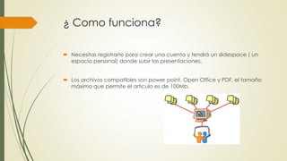 ¿ Como funciona?
 Necesitas registrarte para crear una cuenta y tendrá un slidespace ( un
espacio personal) donde subir las presentaciones.
 Los archivos compatibles son power point, Open Office y PDF, el tamaño
máximo que permite el articulo es de 100Mb.
 