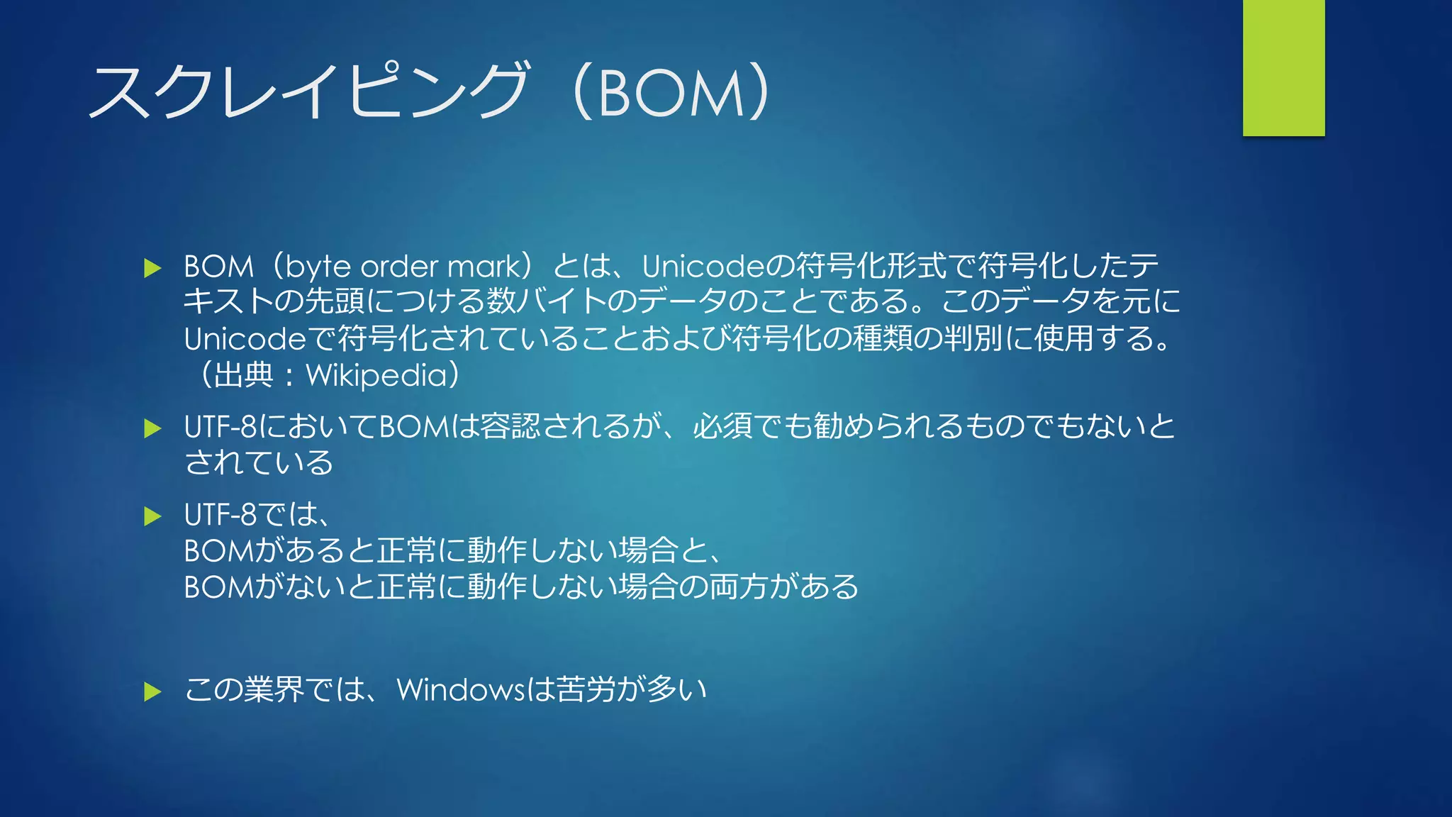 スクレイピング（BOM）
 BOM（byte order mark）とは、Unicodeの符号化形式で符号化したテ
キストの先頭につける数バイトのデータのことである。このデータを元に
Unicodeで符号化されていることおよび符号化の種類の判別に使用する。
（出典：Wikipedia）
 UTF-8においてBOMは容認されるが、必須でも勧められるものでもないと
されている
 UTF-8では、
BOMがあると正常に動作しない場合と、
BOMがないと正常に動作しない場合の両方がある
 この業界では、Windowsは苦労が多い
 