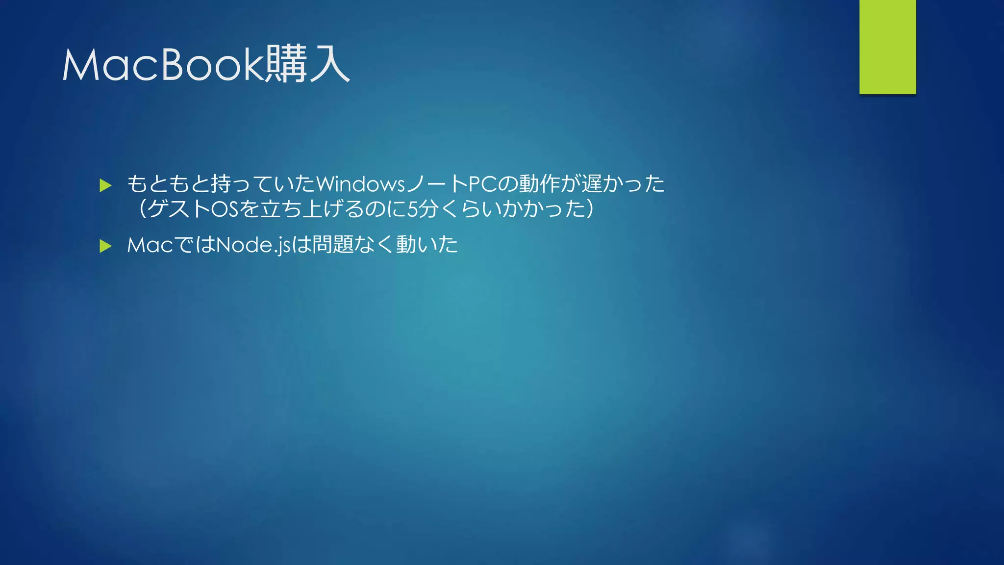 MacBook購入
 もともと持っていたWindowsノートPCの動作が遅かった
（ゲストOSを立ち上げるのに5分くらいかかった）
 MacではNode.jsは問題なく動いた
 