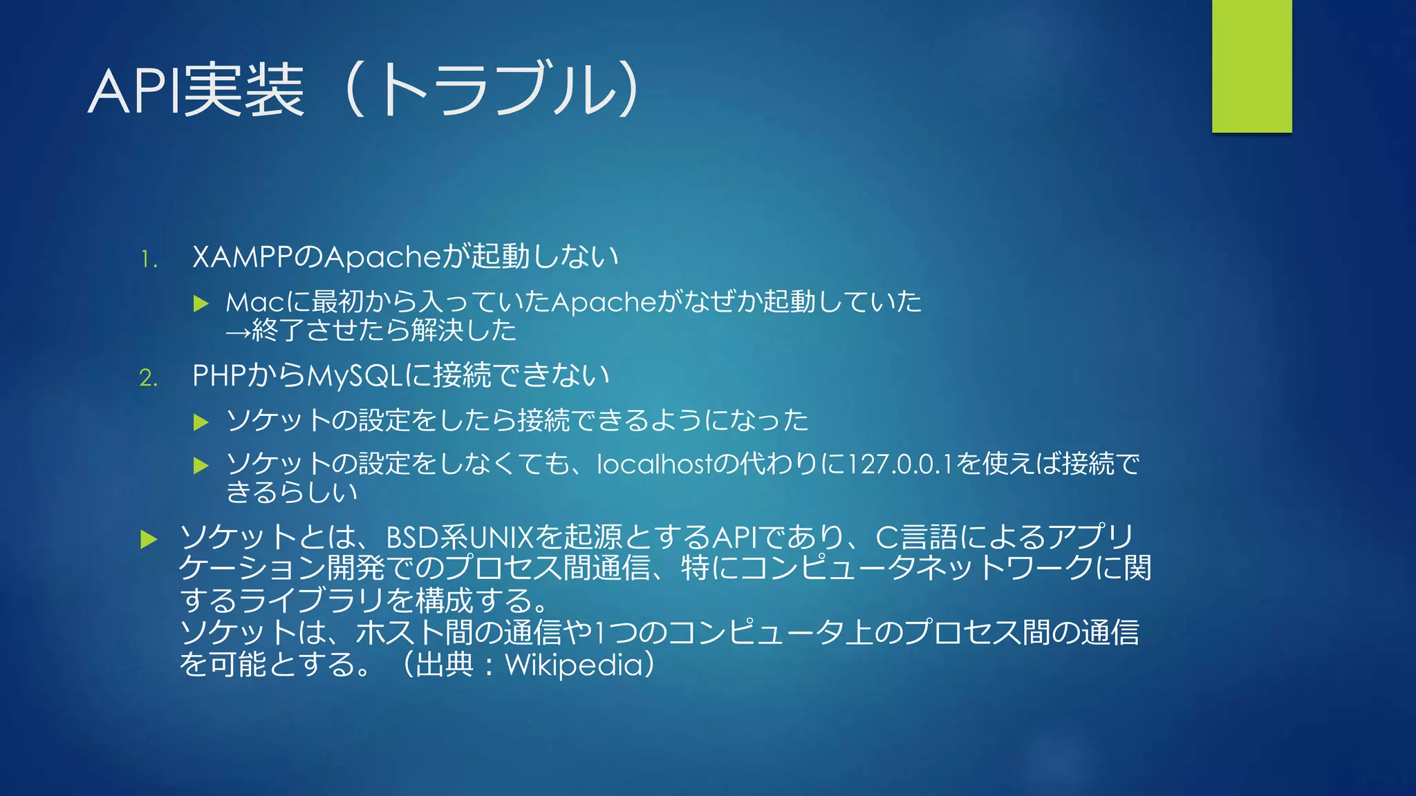 API実装（トラブル）
1. XAMPPのApacheが起動しない
 Macに最初から入っていたApacheがなぜか起動していた
→終了させたら解決した
2. PHPからMySQLに接続できない
 ソケットの設定をしたら接続できるようになった
 ソケットの設定をしなくても、localhostの代わりに127.0.0.1を使えば接続で
きるらしい
 ソケットとは、BSD系UNIXを起源とするAPIであり、C言語によるアプリ
ケーション開発でのプロセス間通信、特にコンピュータネットワークに関
するライブラリを構成する。
ソケットは、ホスト間の通信や1つのコンピュータ上のプロセス間の通信
を可能とする。（出典：Wikipedia）
 