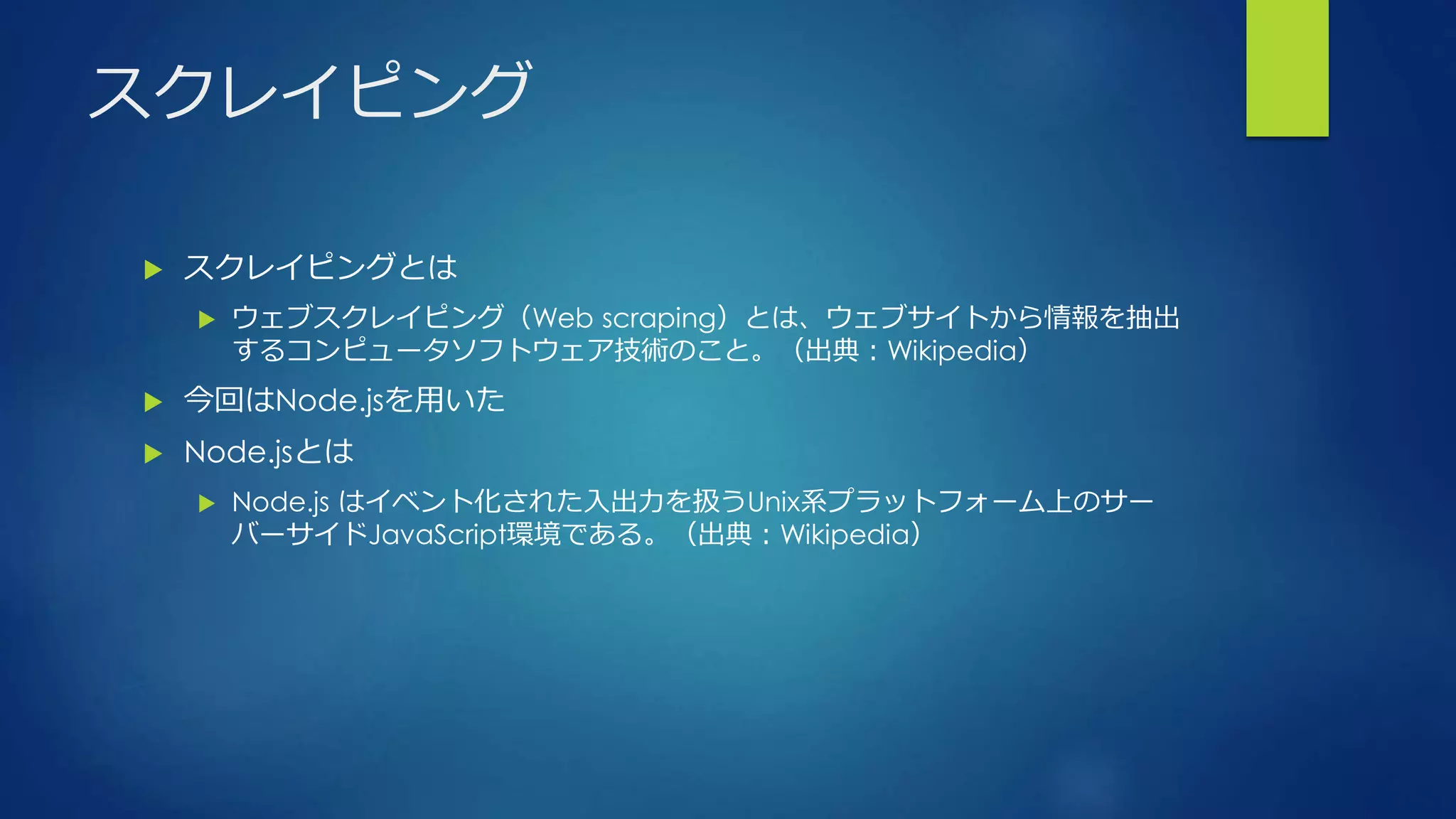 スクレイピング
 スクレイピングとは
 ウェブスクレイピング（Web scraping）とは、ウェブサイトから情報を抽出
するコンピュータソフトウェア技術のこと。（出典：Wikipedia）
 今回はNode.jsを用いた
 Node.jsとは
 Node.js はイベント化された入出力を扱うUnix系プラットフォーム上のサー
バーサイドJavaScript環境である。（出典：Wikipedia）
 