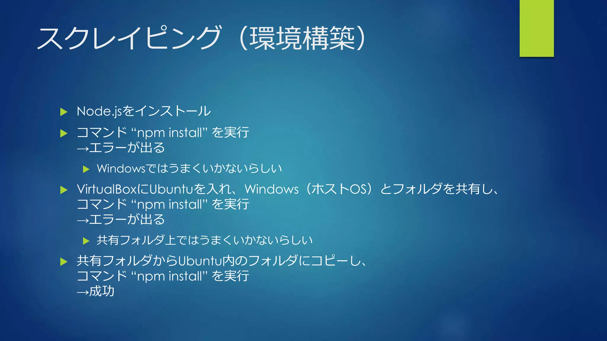 スクレイピング（環境構築）
 Node.jsをインストール
 コマンド “npm install” を実行
→エラーが出る
 Windowsではうまくいかないらしい
 VirtualBoxにUbuntuを入れ、Windows（ホストOS）とフォルダを共有し、
コマンド “npm install” を実行
→エラーが出る
 共有フォルダ上ではうまくいかないらしい
 共有フォルダからUbuntu内のフォルダにコピーし、
コマンド “npm install” を実行
→成功
 