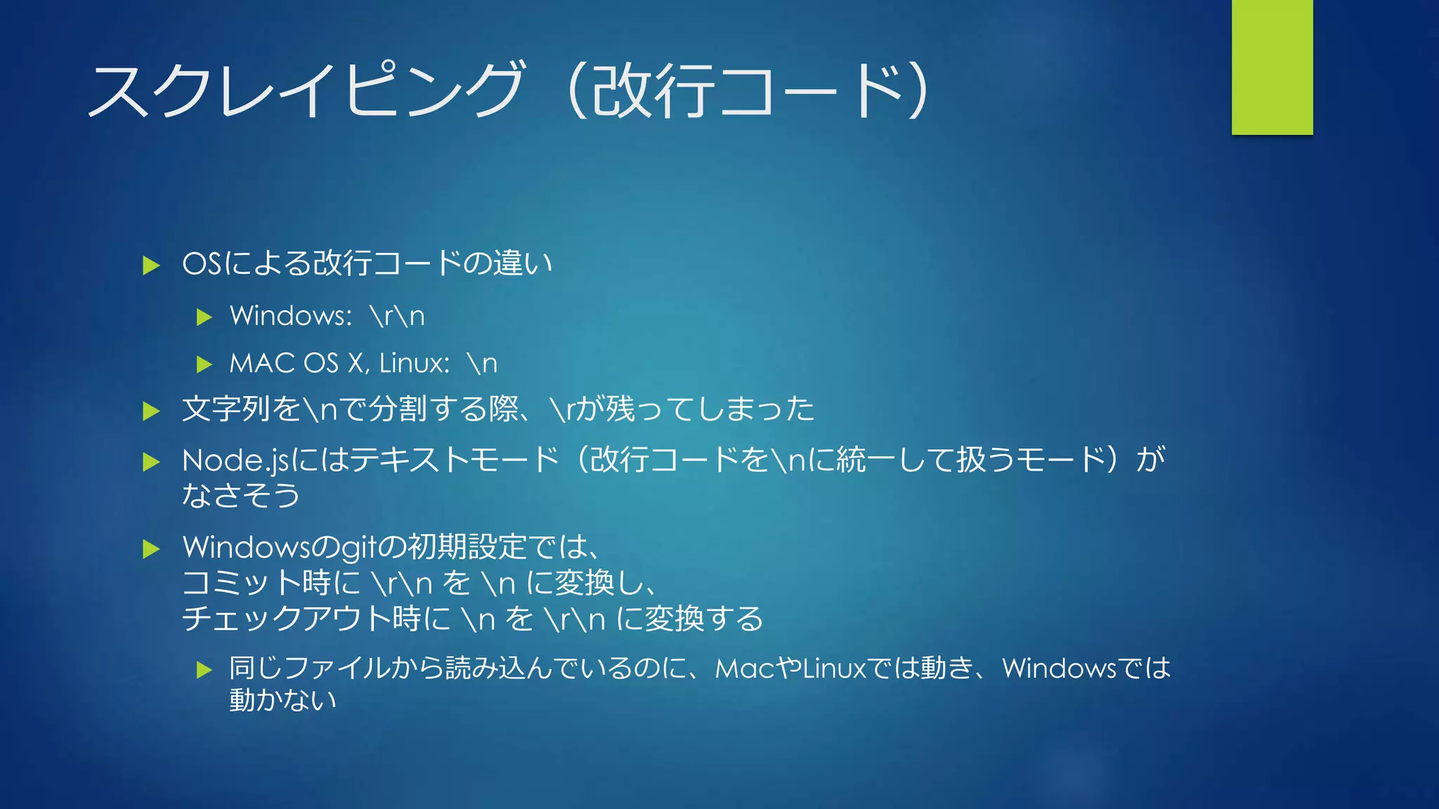 スクレイピング（改行コード）
 OSによる改行コードの違い
 Windows: rn
 MAC OS X, Linux: n
 文字列をnで分割する際、rが残ってしまった
 Node.jsにはテキストモード（改行コードをnに統一して扱うモード）が
なさそう
 Windowsのgitの初期設定では、
コミット時に rn を n に変換し、
チェックアウト時に n を rn に変換する
 同じファイルから読み込んでいるのに、MacやLinuxでは動き、Windowsでは
動かない
 