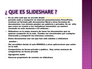  Es un sitio web que se accede desde https://www.slideshare.net
permite subir y compartir en internet presentaciones PowerPoint,
archivos en formato pdf, documentos Word y otros formatos de
documentos. Los mismos pueden ser públicos o privados. Es un sitio
que crece en cuanto a los visitadores mensuales ,su numero
asciende en este momento a 23 millones .
 Slideshare es la mejor manera de tener los documentos que se
quieren compartir en la web . Pueden ser encontrados por cualquier
interesado y compartir los intereses comunes .
- Estos documentos una vez que han sido subidos a slideshare
pueden :
- Ser accedidos desde el aula MOODLE y otras aplicaciones que estén
en la web
- Compartirlos en forma privada o publica . Hay varias maneras de
compartirlas en forma privada
- Agregarles audio
- Hacerse propietario de eventos en slideshare
 