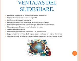  Permite dar conferencias sin necesidad de cargar la presentación.
 La presentación se puede ver desde cualquier PC
 Simplemente abriendo una pagina Web.
 Es más fácil compartir una presentación de trabajo con otros colegas.
 Permite enviar presentaciones con varios megas, difíciles de enviar por correo.
 Sólo colgándola en Slideshare envía la dirección de enlace.
 Se evitan los spam de amigos
 La aplicación permite hacerles comentarios a las presentaciones.
 Se pueden clasificar con Tags. Es decir palabra clave que las asocia e informa el contenido.
 Se pueden incrustar las presentaciones en cualquier página web, como por ejemplo un blog.
VENTAJAS DEL
SLIDESHARE.
 