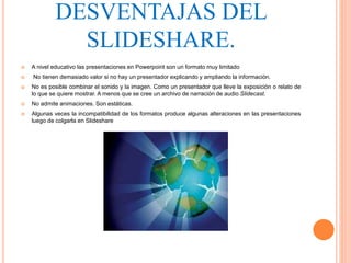 DESVENTAJAS DEL
SLIDESHARE.
 A nivel educativo las presentaciones en Powerpoint son un formato muy limitado
 No tienen demasiado valor si no hay un presentador explicando y ampliando la información.
 No es posible combinar el sonido y la imagen. Como un presentador que lleve la exposición o relato de
lo que se quiere mostrar. A menos que se cree un archivo de narración de audio Slidecast.
 No admite animaciones. Son estáticas.
 Algunas veces la incompatibilidad de los formatos produce algunas alteraciones en las presentaciones
luego de colgarla en Slideshare
 