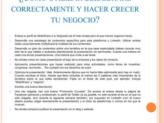 ¿CÓMO UTILIZAR SLIDESHARE
CORRECTAMENTE Y HACER CRECER
TU NEGOCIO?
1. Enlaza tu perfil de SlideShare a tu blog/web (es el más simple pero el que menos negocios hace)
2. Desarrolla una estrategia de contenidos específica para esta plataforma y LinkedIn. Utilizar ambas
redes conjuntamente multiplicará la viralidad de tus contenidos.
3. Desarrolla un plan de contenidos sobre una temática en la que seas especialista (debes conocer muy
bien de lo que hablas o acabarás abandonando la presentación sin terminarla). Cuenta una historia en
cada una de las presentaciones. Una historia que invite a ser leída.
4. No olvides incluir en cada presentación el logo de tu empresa y los datos de contacto.
5. Aprovecha presentaciones que hayas realizado para otras actividades, como ferias de muestras,
congresos, reuniones… Ten cuidado con los derechos de autor.
6. Optimiza la presentación. Vale. Anteriormente dijimos que no hacía falta optimizarla pero hay un matiz.
Cuando escribas el título, intenta que lleve incluidas al menos las 2 palabras más importantes de la
temática sobre la que estés escribiendo. Fíjate en el titular de este post, por ejemplo: Incluye
“SlideShare” y “negocio”.
7. Escribe una buena descripción.
8. Una vez colgada, haz una buena “Promoción Cruzada”. Da acceso al enlace desde tu página de
Facebook (personal y profesional), tu perfil de Twitter (si es posible, no sólo durante el día en el que ha
sido colgada, sino durante la siguiente semana también), por supuesto en LinkedIn (con el nuevo
diseño puedes colgar directamente la presentación) y el resto de plataformas o nichos en los que te
muevas.
9. No olvides tampoco publicar la presentación en tu blog o website.
 