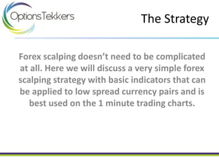 Forex scalping doesn’t need to be complicated
at all. Here we will discuss a very simple forex
scalping strategy with basic indicators that can
be applied to low spread currency pairs and is
best used on the 1 minute trading charts.
The Strategy
 