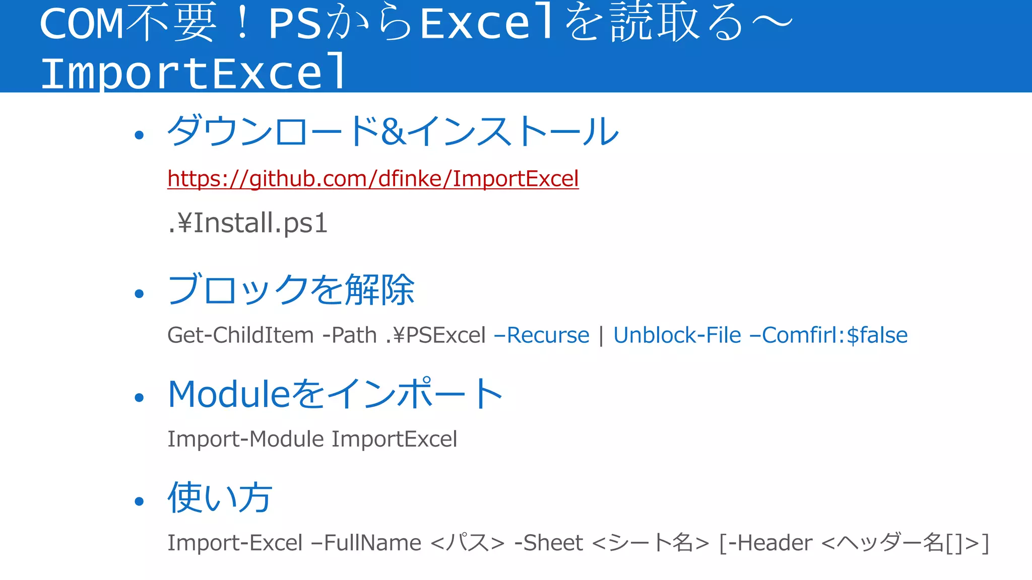 • ダウンロード&インストール
https://github.com/dfinke/ImportExcel
.Install.ps1
• ブロックを解除
Get-ChildItem -Path .PSExcel –Recurse | Unblock-File –Comfirl:$false
• Moduleをインポート
Import-Module ImportExcel
• 使い方
Import-Excel –FullName <パス> -Sheet <シート名> [-Header <ヘッダー名[]>]
COM不要！PSからExcelを読取る～
ImportExcel
 