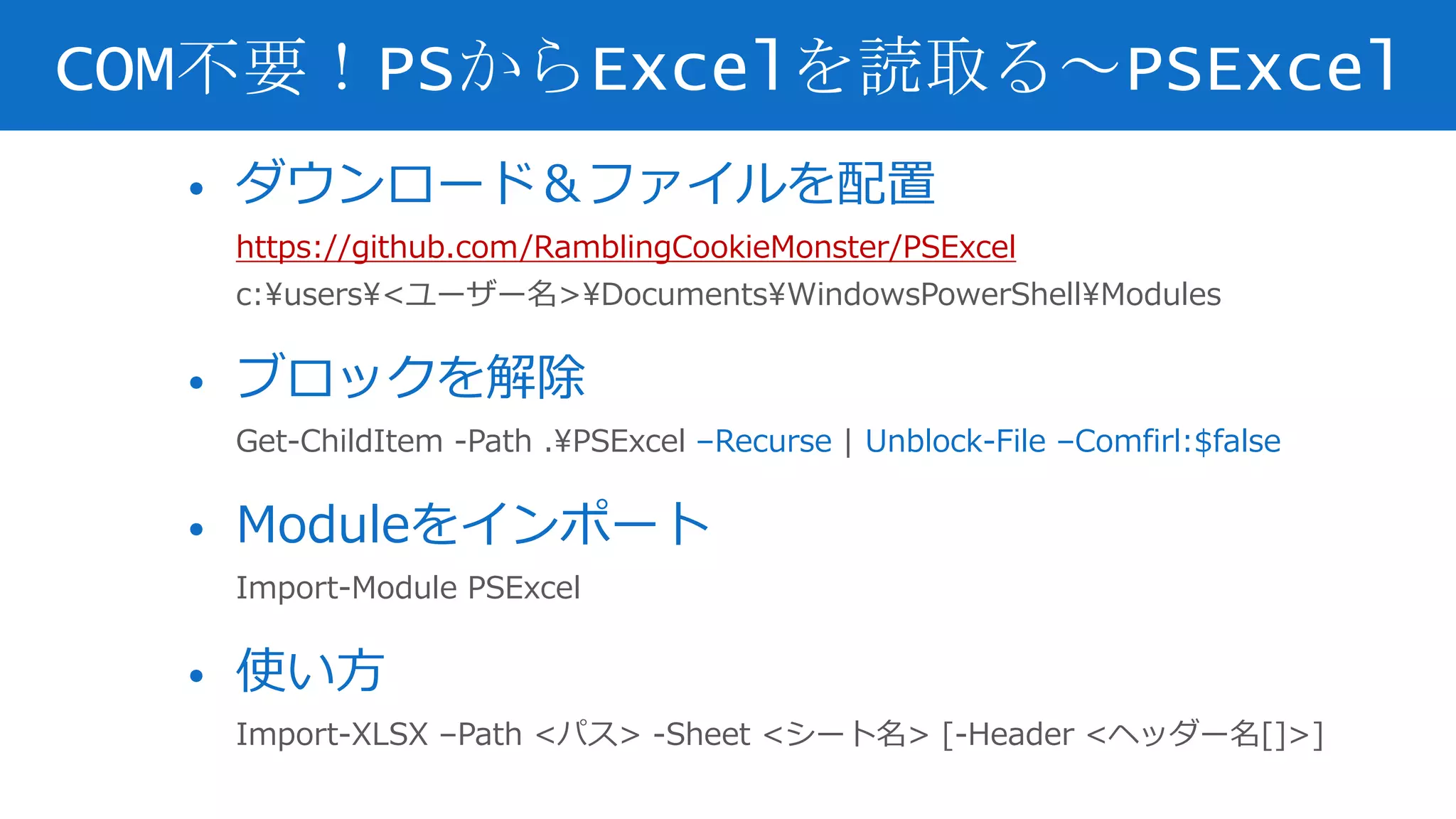 • ダウンロード＆ファイルを配置
https://github.com/RamblingCookieMonster/PSExcel
c:users<ユーザー名>DocumentsWindowsPowerShellModules
• ブロックを解除
Get-ChildItem -Path .PSExcel –Recurse | Unblock-File –Comfirl:$false
• Moduleをインポート
Import-Module PSExcel
• 使い方
Import-XLSX –Path <パス> -Sheet <シート名> [-Header <ヘッダー名[]>]
COM不要！PSからExcelを読取る～PSExcel
 