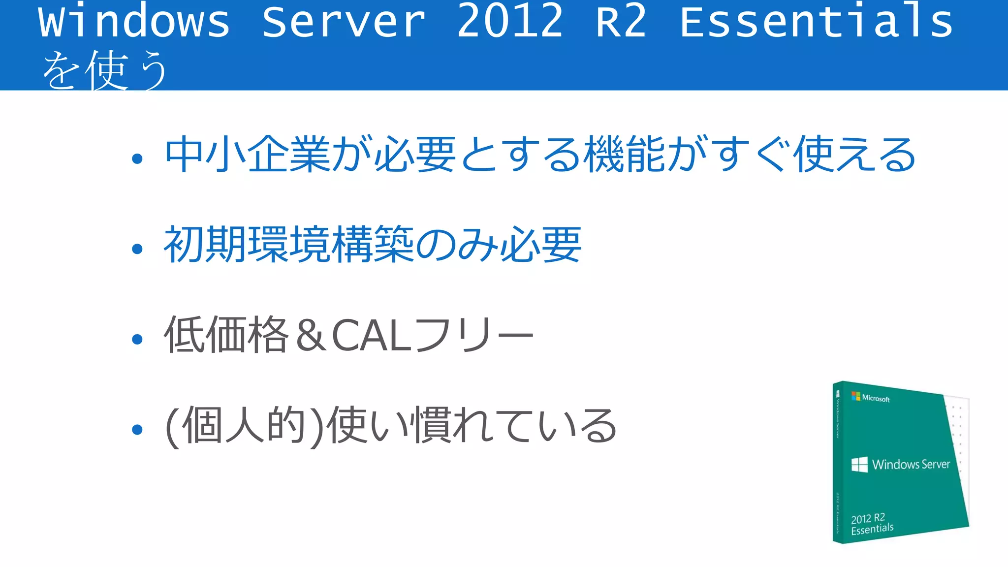• 中小企業が必要とする機能がすぐ使える
• 初期環境構築のみ必要
• 低価格＆CALフリー
• (個人的)使い慣れている
Windows Server 2012 R2 Essentials
を使う
 