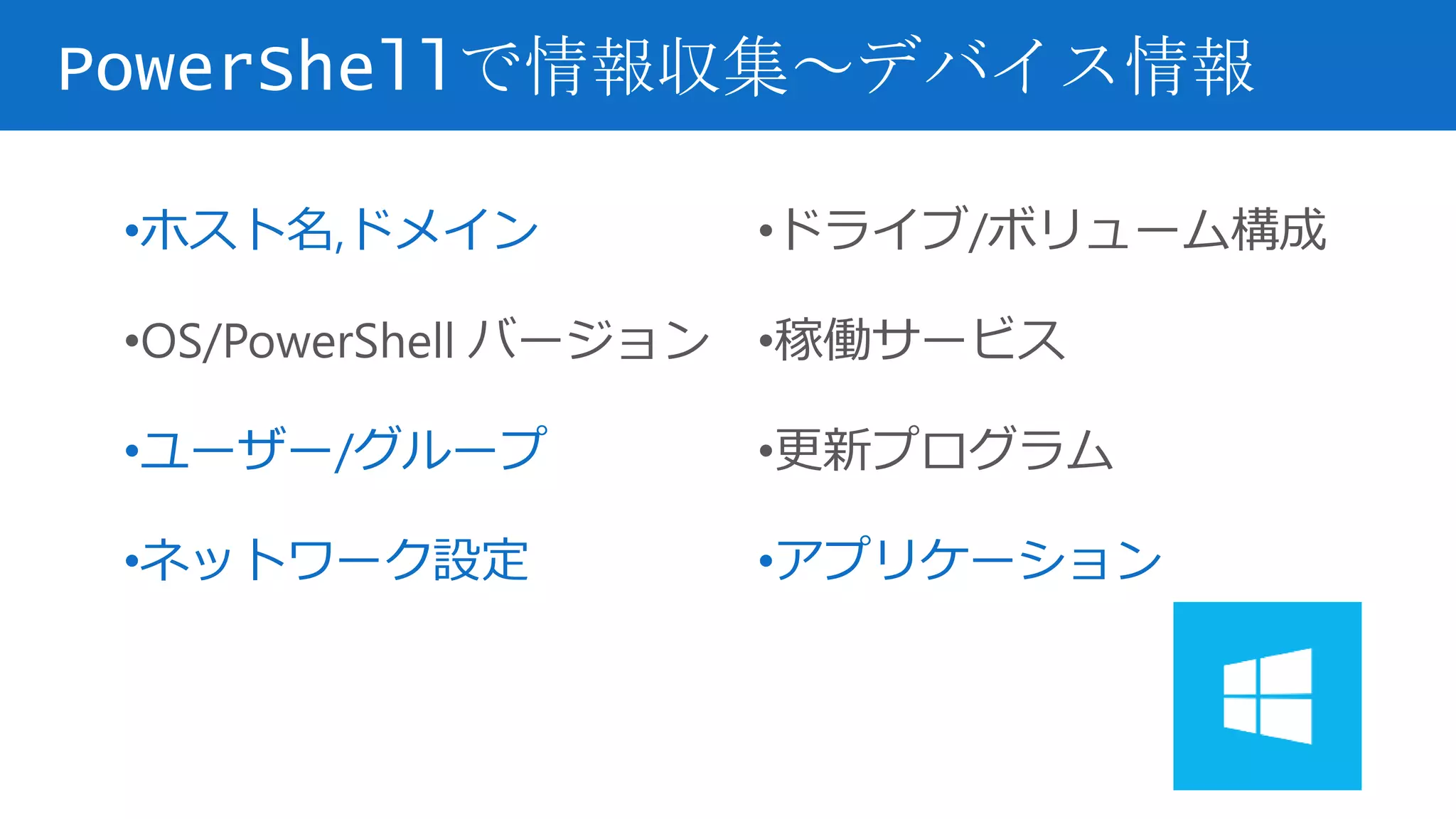 PowerShellで情報収集～デバイス情報
•ホスト名,ドメイン
•OS/PowerShell バージョン
•ユーザー/グループ
•ネットワーク設定
•ドライブ/ボリューム構成
•稼働サービス
•更新プログラム
•アプリケーション
 