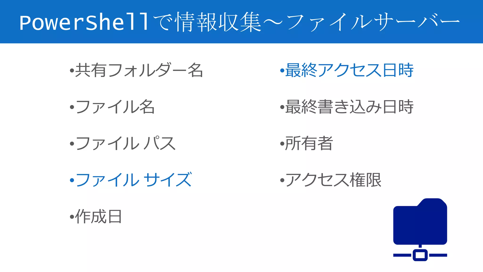 PowerShellで情報収集～ファイルサーバー
•共有フォルダー名
•ファイル名
•ファイル パス
•ファイル サイズ
•作成日
•最終アクセス日時
•最終書き込み日時
•所有者
•アクセス権限
 