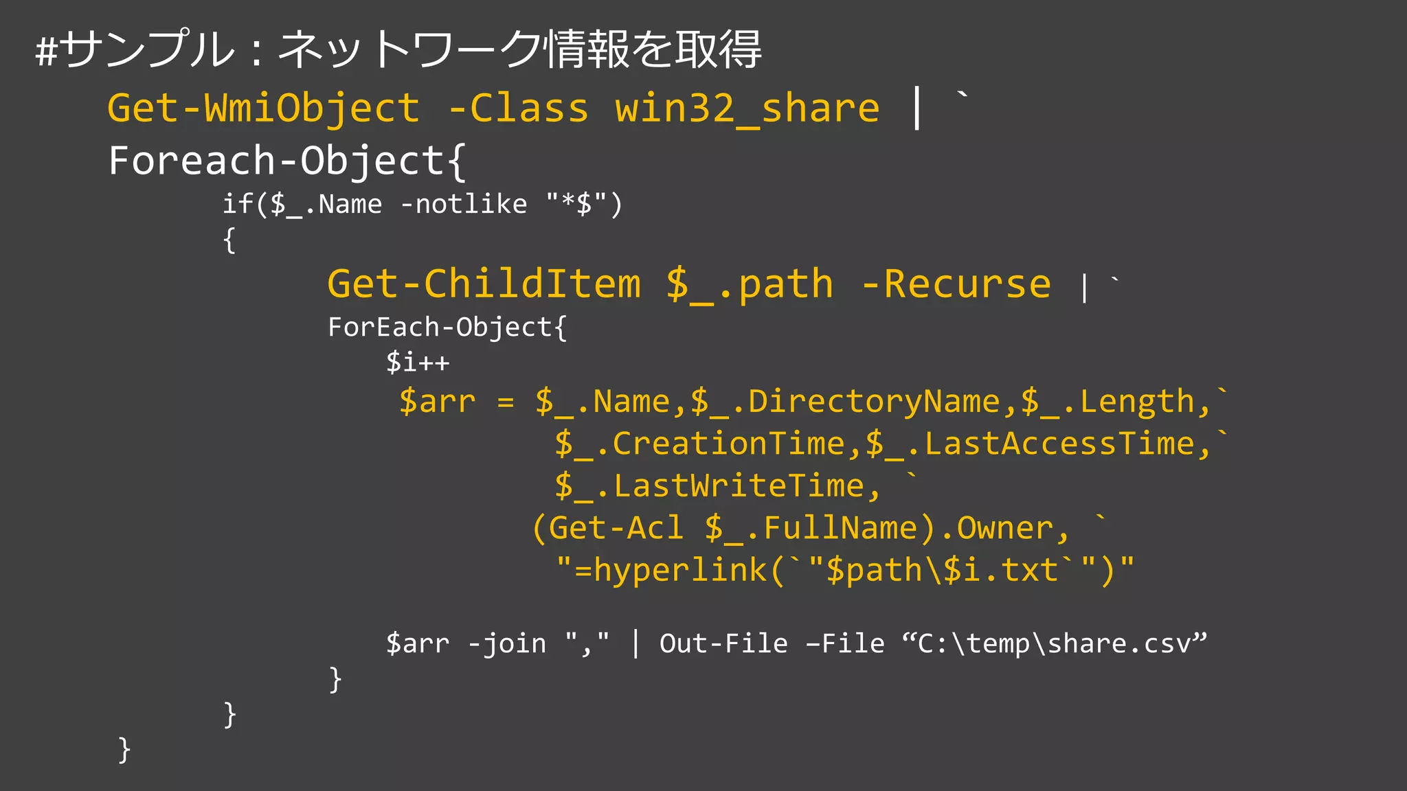 #サンプル：ネットワーク情報を取得
Get-WmiObject -Class win32_share | `
Foreach-Object{
if($_.Name -notlike "*$")
{
Get-ChildItem $_.path -Recurse | `
ForEach-Object{
$i++
$arr = $_.Name,$_.DirectoryName,$_.Length,`
$_.CreationTime,$_.LastAccessTime,`
$_.LastWriteTime, `
(Get-Acl $_.FullName).Owner, `
"=hyperlink(`"$path$i.txt`")"
$arr -join "," | Out-File –File “C:tempshare.csv”
}
}
}
 