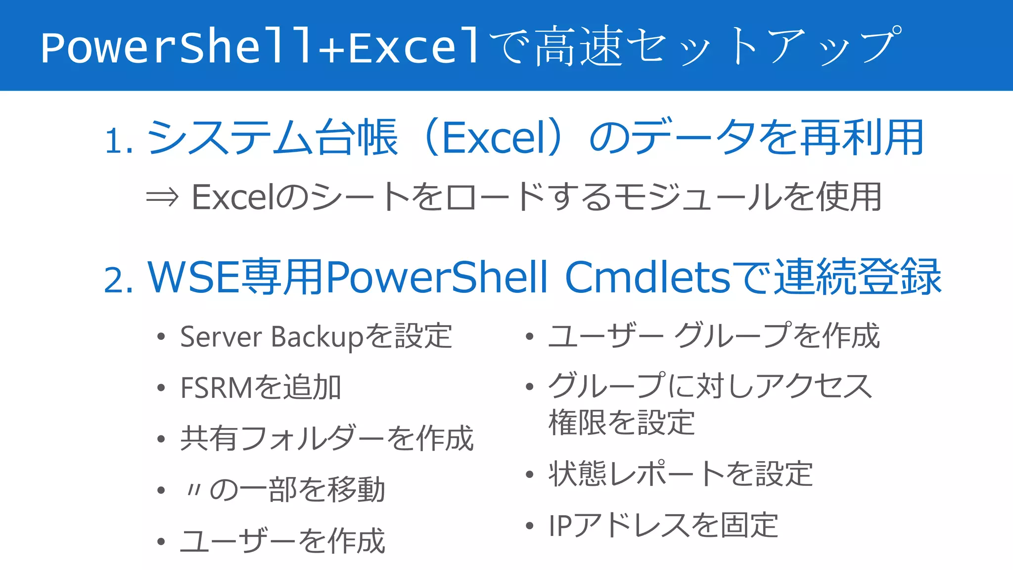 1. システム台帳（Excel）のデータを再利用
⇒ Excelのシートをロードするモジュールを使用
2. WSE専用PowerShell Cmdletsで連続登録
PowerShell+Excelで高速セットアップ
• Server Backupを設定
• FSRMを追加
• 共有フォルダーを作成
• 〃の一部を移動
• ユーザーを作成
• ユーザー グループを作成
• グループに対しアクセス
権限を設定
• 状態レポートを設定
• IPアドレスを固定
 