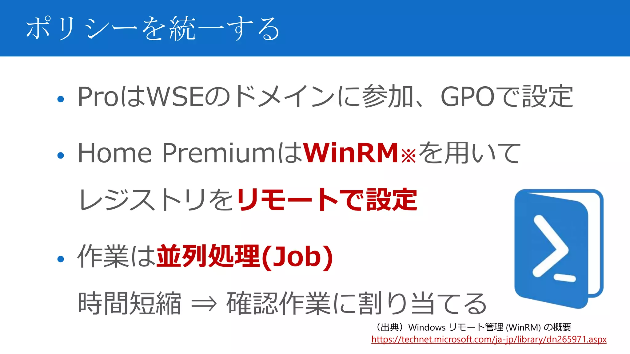 • ProはWSEのドメインに参加、GPOで設定
• Home PremiumはWinRM※を用いて
レジストリをリモートで設定
• 作業は並列処理(Job)
時間短縮 ⇒ 確認作業に割り当てる
ポリシーを統一する
（出典）Windows リモート管理 (WinRM) の概要
https://technet.microsoft.com/ja-jp/library/dn265971.aspx
 