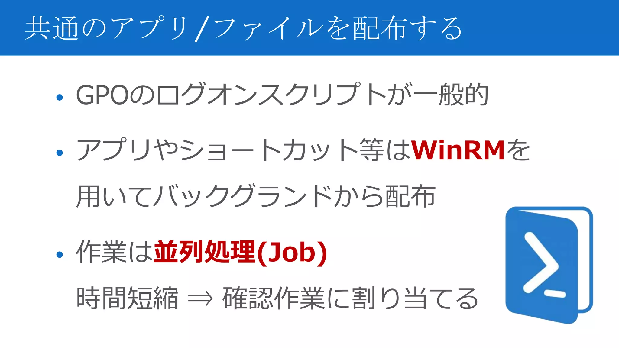 • GPOのログオンスクリプトが一般的
• アプリやショートカット等はWinRMを
用いてバックグランドから配布
• 作業は並列処理(Job)
時間短縮 ⇒ 確認作業に割り当てる
共通のアプリ/ファイルを配布する
 