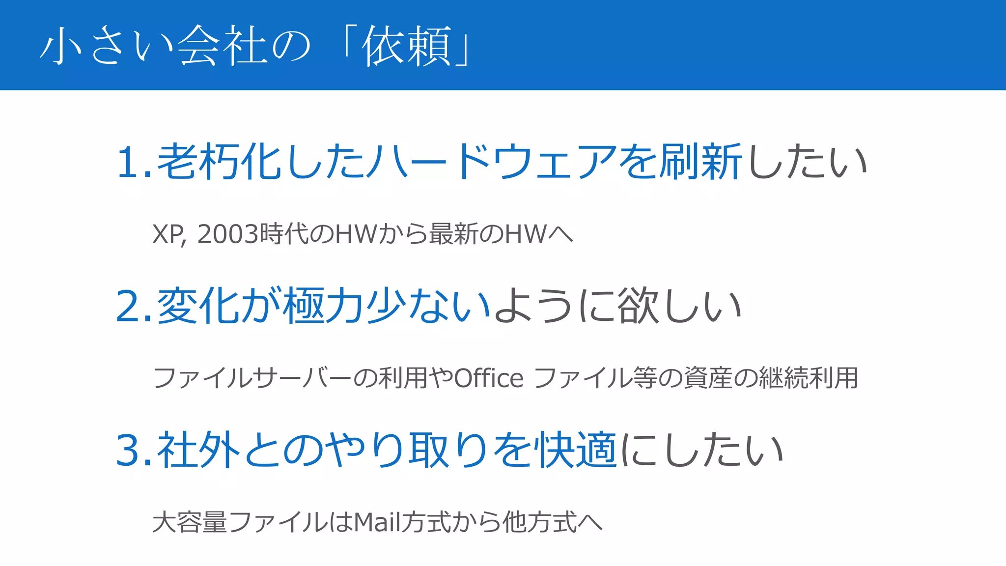 1.老朽化したハードウェアを刷新したい
XP, 2003時代のHWから最新のHWへ
2.変化が極力少ないように欲しい
ファイルサーバーの利用やOffice ファイル等の資産の継続利用
3.社外とのやり取りを快適にしたい
大容量ファイルはMail方式から他方式へ
小さい会社の「依頼」
 