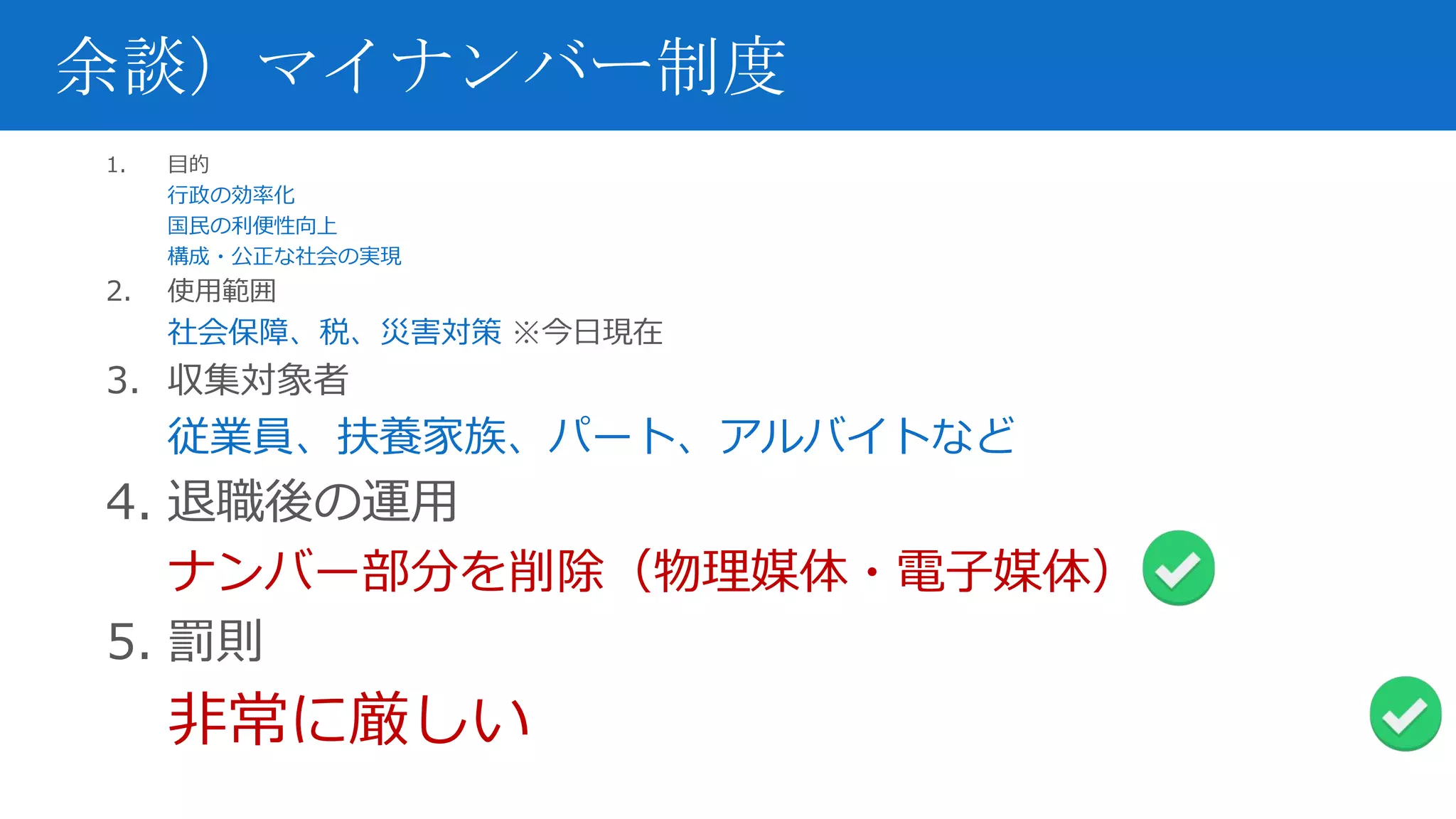余談）マイナンバー制度
1. 目的
行政の効率化
国民の利便性向上
構成・公正な社会の実現
2. 使用範囲
社会保障、税、災害対策 ※今日現在
3. 収集対象者
従業員、扶養家族、パート、アルバイトなど
4. 退職後の運用
ナンバー部分を削除（物理媒体・電子媒体）
5. 罰則
非常に厳しい
 