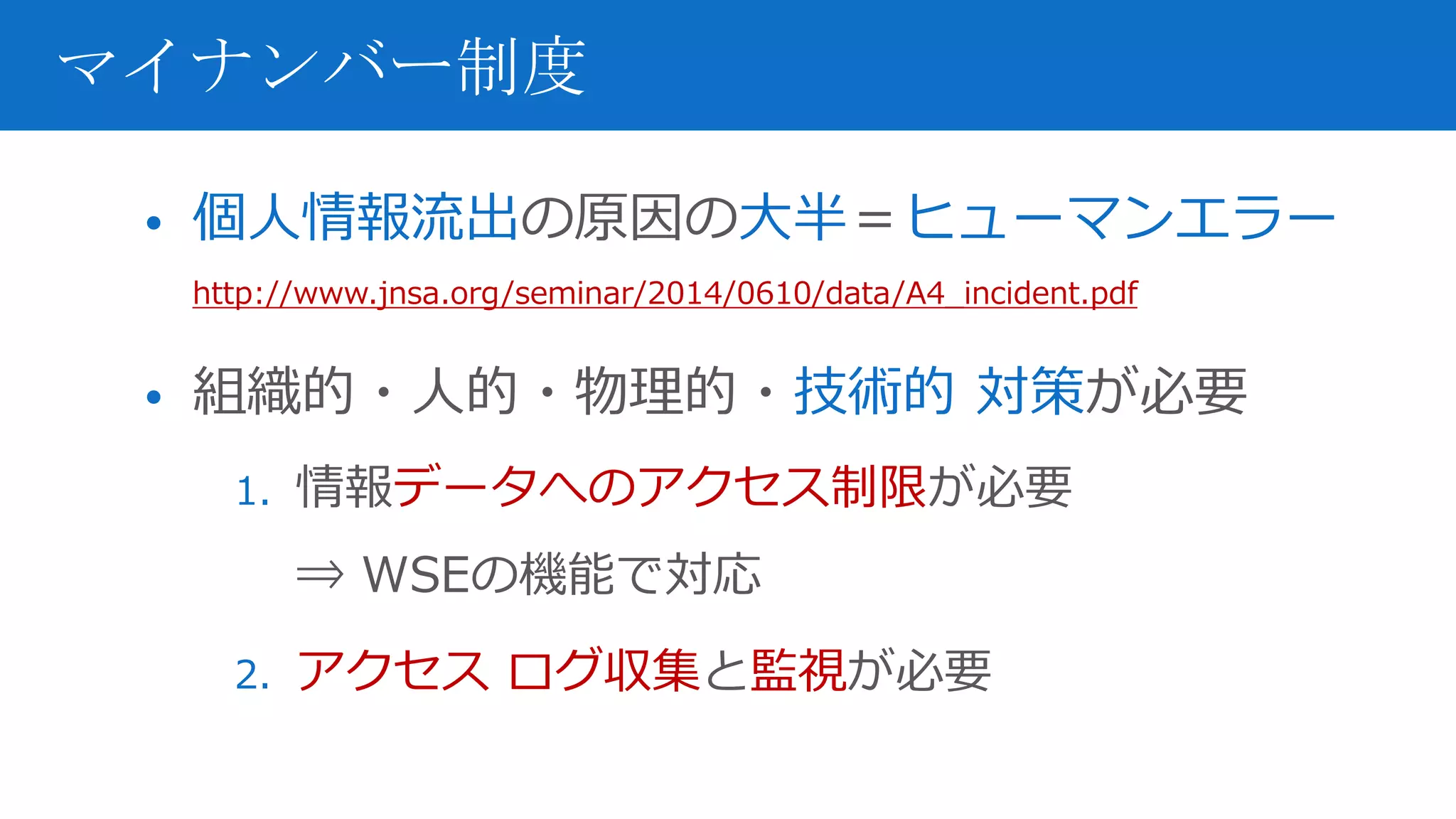• 個人情報流出の原因の大半＝ヒューマンエラー
http://www.jnsa.org/seminar/2014/0610/data/A4_incident.pdf
• 組織的・人的・物理的・技術的 対策が必要
1. 情報データへのアクセス制限が必要
⇒ WSEの機能で対応
2. アクセス ログ収集と監視が必要
マイナンバー制度
 