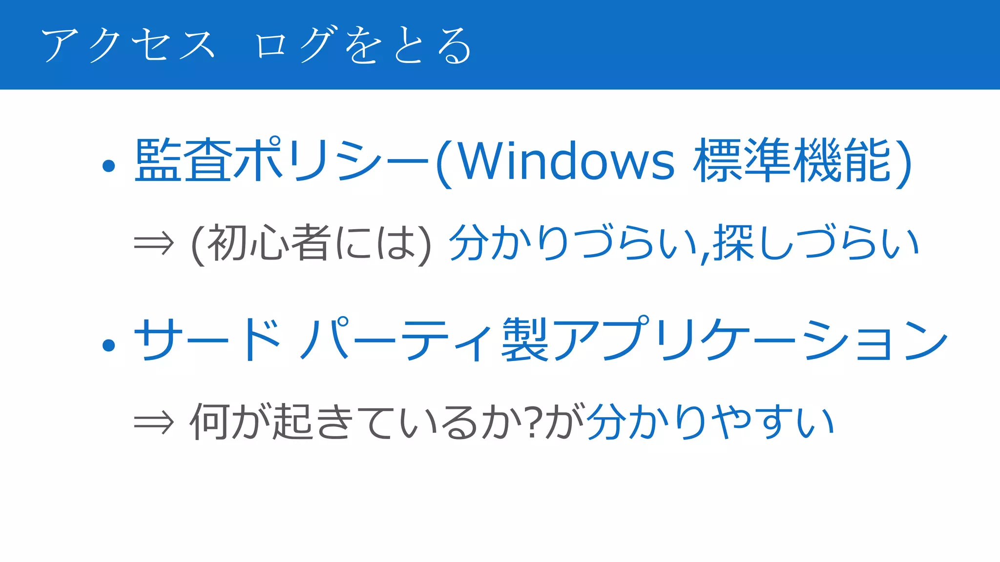• 監査ポリシー(Windows 標準機能)
⇒ (初心者には) 分かりづらい,探しづらい
• サード パーティ製アプリケーション
⇒ 何が起きているか?が分かりやすい
アクセス ログをとる
 