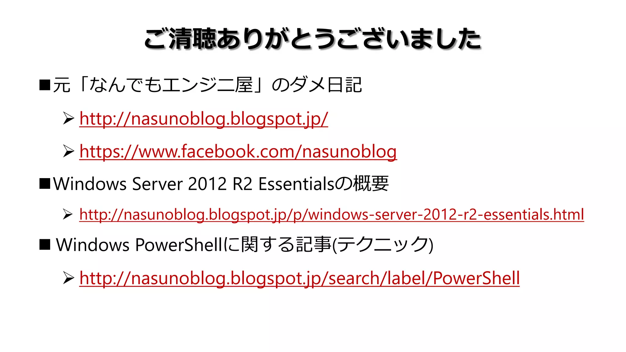 ご清聴ありがとうございました
元「なんでもエンジニ屋」のダメ日記
 http://nasunoblog.blogspot.jp/
 https://www.facebook.com/nasunoblog
Windows Server 2012 R2 Essentialsの概要
 http://nasunoblog.blogspot.jp/p/windows-server-2012-r2-essentials.html
 Windows PowerShellに関する記事(テクニック)
 http://nasunoblog.blogspot.jp/search/label/PowerShell
 