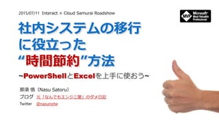 社内システムの移行
に役立った
“時間節約”方法
~PowerShellとExcelを上手に使おう~
那須 悟（Nasu Satoru）
ブログ 元「なんでもエンジニ屋」のダメ日記
Twitter @nasunotw
2015/07/11 Interact × Cloud Samurai Roadshow
 
