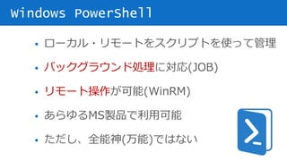 • ローカル・リモートをスクリプトを使って管理
• バックグラウンド処理に対応(JOB)
• リモート操作が可能(WinRM)
• あらゆるMS製品で利用可能
• ただし、全能神(万能)ではない
Windows PowerShell
 