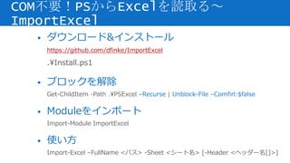 • ダウンロード&インストール
https://github.com/dfinke/ImportExcel
.Install.ps1
• ブロックを解除
Get-ChildItem -Path .PSExcel –Recurse | Unblock-File –Comfirl:$false
• Moduleをインポート
Import-Module ImportExcel
• 使い方
Import-Excel –FullName <パス> -Sheet <シート名> [-Header <ヘッダー名[]>]
COM不要！PSからExcelを読取る～
ImportExcel
 
