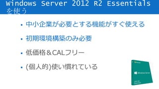 • 中小企業が必要とする機能がすぐ使える
• 初期環境構築のみ必要
• 低価格＆CALフリー
• (個人的)使い慣れている
Windows Server 2012 R2 Essentials
を使う
 