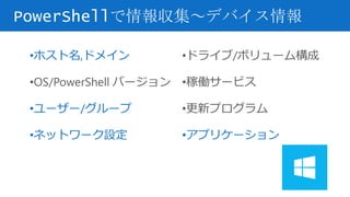 PowerShellで情報収集～デバイス情報
•ホスト名,ドメイン
•OS/PowerShell バージョン
•ユーザー/グループ
•ネットワーク設定
•ドライブ/ボリューム構成
•稼働サービス
•更新プログラム
•アプリケーション
 