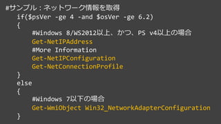#サンプル：ネットワーク情報を取得
if($psVer -ge 4 -and $osVer -ge 6.2)
{
#Windows 8/WS2012以上、かつ、PS v4以上の場合
Get-NetIPAddress
#More Information
Get-NetIPConfiguration
Get-NetConnectionProfile
}
else
{
#Windows 7以下の場合
Get-WmiObject Win32_NetworkAdapterConfiguration
}
 
