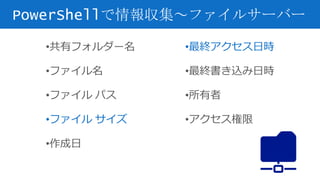 PowerShellで情報収集～ファイルサーバー
•共有フォルダー名
•ファイル名
•ファイル パス
•ファイル サイズ
•作成日
•最終アクセス日時
•最終書き込み日時
•所有者
•アクセス権限
 