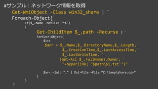 #サンプル：ネットワーク情報を取得
Get-WmiObject -Class win32_share | `
Foreach-Object{
if($_.Name -notlike "*$")
{
Get-ChildItem $_.path -Recurse | `
ForEach-Object{
$i++
$arr = $_.Name,$_.DirectoryName,$_.Length,`
$_.CreationTime,$_.LastAccessTime,`
$_.LastWriteTime, `
(Get-Acl $_.FullName).Owner, `
"=hyperlink(`"$path$i.txt`")"
$arr -join "," | Out-File –File “C:tempshare.csv”
}
}
}
 