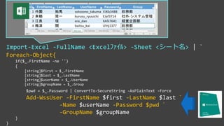 Import-Excel -FullName <Excelﾌｧｲﾙ> -Sheet <シート名> | `
Foreach-Object{
if($_.FirstName -ne '')
{
[string]$first = $_.FirstName
[string]$last = $_.LastName
[string]$userName = $_.UserName
[string]$groupName = $_.Group
$pwd = $_.Password | ConvertTo-SecureString -AsPlainText -Force
Add-WssUser -FirstName $first -LastName $last `
-Name $userName -Password $pwd `
-GroupName $groupName
}
}
 