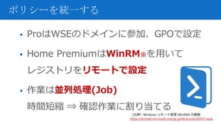 • ProはWSEのドメインに参加、GPOで設定
• Home PremiumはWinRM※を用いて
レジストリをリモートで設定
• 作業は並列処理(Job)
時間短縮 ⇒ 確認作業に割り当てる
ポリシーを統一する
（出典）Windows リモート管理 (WinRM) の概要
https://technet.microsoft.com/ja-jp/library/dn265971.aspx
 