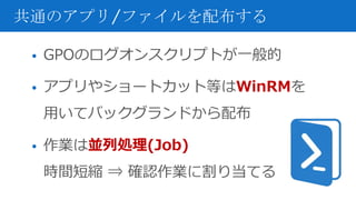 • GPOのログオンスクリプトが一般的
• アプリやショートカット等はWinRMを
用いてバックグランドから配布
• 作業は並列処理(Job)
時間短縮 ⇒ 確認作業に割り当てる
共通のアプリ/ファイルを配布する
 