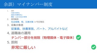 余談）マイナンバー制度
1. 目的
行政の効率化
国民の利便性向上
構成・公正な社会の実現
2. 使用範囲
社会保障、税、災害対策 ※今日現在
3. 収集対象者
従業員、扶養家族、パート、アルバイトなど
4. 退職後の運用
ナンバー部分を削除（物理媒体・電子媒体）
5. 罰則
非常に厳しい
 