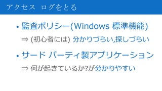 • 監査ポリシー(Windows 標準機能)
⇒ (初心者には) 分かりづらい,探しづらい
• サード パーティ製アプリケーション
⇒ 何が起きているか?が分かりやすい
アクセス ログをとる
 