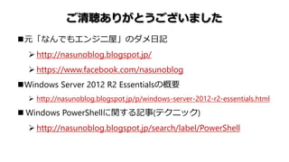 ご清聴ありがとうございました
元「なんでもエンジニ屋」のダメ日記
 http://nasunoblog.blogspot.jp/
 https://www.facebook.com/nasunoblog
Windows Server 2012 R2 Essentialsの概要
 http://nasunoblog.blogspot.jp/p/windows-server-2012-r2-essentials.html
 Windows PowerShellに関する記事(テクニック)
 http://nasunoblog.blogspot.jp/search/label/PowerShell
 