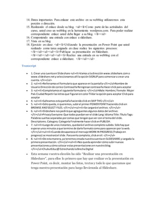 14. Datos importantes Para enlazar este archivo en su webblog utilizaremos esta
porción o dirección.
15. Realizando el enlace desde su blog. <ul><li>Como parte de las actividades del
curso, usted creo un webblog en la herramienta wordpress.com. Para poder realizar
correspondiente enlace usted debe llegar a su blog. </li></ul>
16. Componiendo una entrada con enlace a slideshare.
17. Vista en su blog
18. Ejercicio en clase: <ul><li>Utilizando la presentación en Power Point que usted
realizado como tarea asignada en clase realice los siguientes procesos:
</li></ul><ul><ul><li>Publique su presentación en Slideshare.
</li></ul></ul><ul><ul><li>Realice una entrada en su webblog con el
correspondiente enlace a slideshare. </li></ul></ul>
Transcript
 1. Crear una cuentaenSlideshare <ul><li>Vamosaladirecciónwww.slideshare.como
www.slideshare.netyseleccionamosallílaopciónSIGNUPpara comenzara crear una
cuenta.</li></ul>
 2. <ul><li>Rellenamosel formularioque aparece enlapantalla</li></ul>Nombre de
UsuarioDirecciónde correo ContraseñaReingresarcontraseñaHacerclickpara aceptar
 3. <ul><li>Completamosel siguienteformulario:</li></ul>Male:Hombre /Female:Mujer
País CiudadRepetirlasletrasque FiguranencolorTildarlaopciónpara aceptar Clickpara
aceptar
 4. <ul><li>SalteamosestapantallahaciendoclickenSKIPTHIS</li></ul>
 5. <ul><li>Sóloqueda,si queremos,subirel primerPOWERPOINThaciendoclicken
BROWSE ANDSELECT FILES.</li></ul><ul><li>Se cargaráel archivo.</li></ul>
 6. <ul><li>Slideshare nospediráque agreguemosalgunosdatosdel archivo:
</li></ul>PrivacyEveryone:Que todospuedanverel slide Lang:IdiomaTitle:TítuloTags:
Palabrassueltasseparadasporcomasque tenganque ver con el temadel slide.
Descriptores.Category:CategoríaFinalmente hacerclickenPUBLISH.
 7. <ul><li>Luegode unosinstantes,quedaráel archivocompletosubido.Sólohayque
esperarunosminutosaque termine de darle formatocomopara aparecerpor la web.
</li></ul><ul><li>Cuandodesaparezcael mensajeWORKIN PROGRESS(Trabajoen
progreso) se mostraráel slide.Paraverlocompleto,clickenél.</li></ul>
 8. <ul><li>De estamanera,ya tenemoscreadanuestracuentaenSLIDESHARE y cargada la
primerapresentación.</li></ul><ul><li>Nosquedaaprendercómosubirnuevas
presentacionesycómocolocar estaspresentacionesennuestroblog.
</li></ul>ChubutEduc@EstrechandolaBrechaDigital
 Esta semana vuestra elección ha sido “Realizar una presentación en
Slideshare”, para ellos lo primero que hay que realizar es la presentación en
Power Point, es decir, montar las fotos, textos y todo lo que queramos que
tenga nuestra presentación para luego llevárnosla al Slideshare.
 