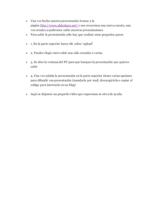  Una vez hecha nuestra presentación iremos a la
página http://www.slideshare.net/ y nos crearemos una nueva cuenta, una
vez creada ya podremos subir nuestras presentaciones.
 Para subir la presentación sólo hay que realizar unos pequeños pasos:
 1. En la parte superior hacer clic sobre ‘upload’
 2. Puedes elegir entre subir una sóla creación o varias
 3. Se abre la ventana del PC para que busques la presentación que quieres
subir
 4. Una vez subida la presentación en la parte superior tienes varias opciones
para difundir esa presentación (mandarla por mail, descargártela o copiar el
codigo para insertarla en un blog)
 Aquí os dejamos un pequeño video que esperemos os sirva de ayuda.
 